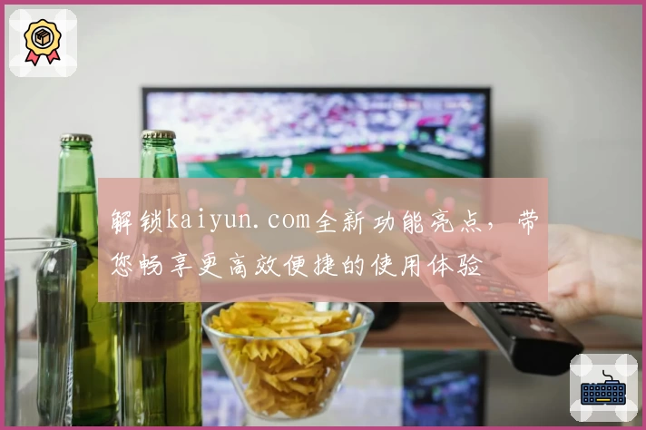 解锁kaiyun.com全新功能亮点，带您畅享更高效便捷的使用体验