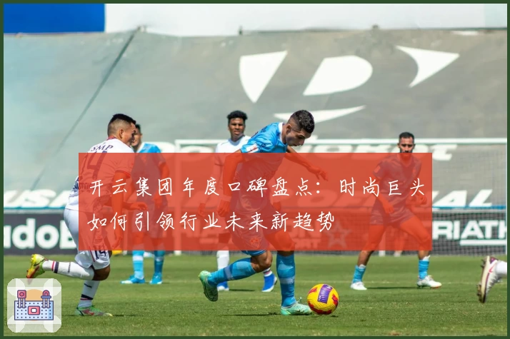 开云集团年度口碑盘点:时尚巨头如何引领行业未来新趋势