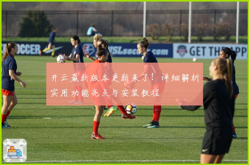 开云最新版本更新来了！详细解析实用功能亮点与安装教程