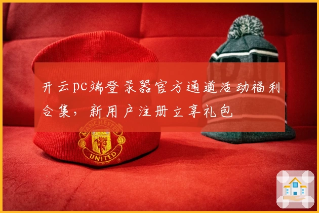 开云pc端登录器官方通道活动福利合集，新用户注册立享礼包