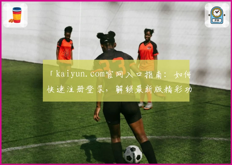 「kaiyun.com官网入口指南：如何快速注册登录，解锁最新版精彩功能和使用体验」