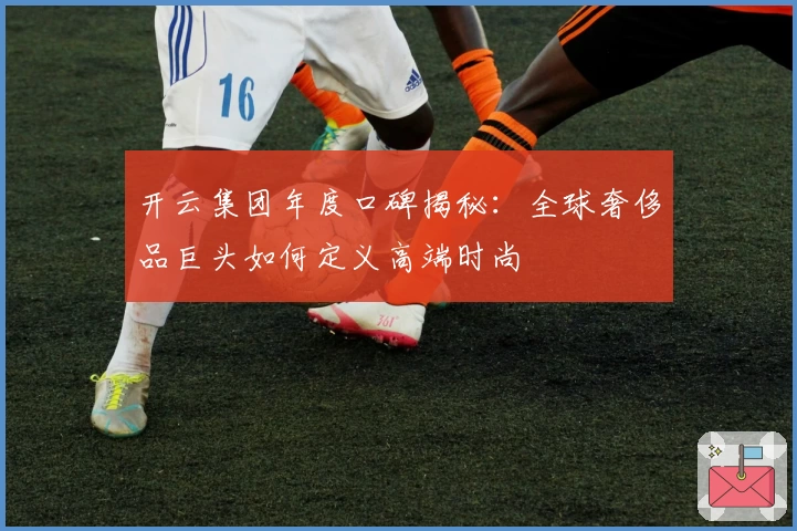 开云集团年度口碑揭秘：全球奢侈品巨头如何定义高端时尚