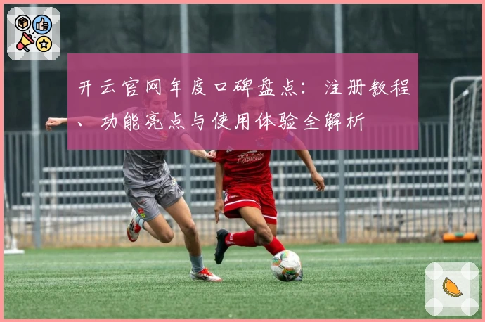 开云官网年度口碑盘点：注册教程、功能亮点与使用体验全解析