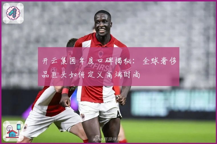 开云集团年度口碑揭秘：全球奢侈品巨头如何定义高端时尚